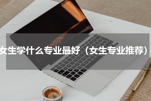 女生学什么专业最好（女生专业推荐）