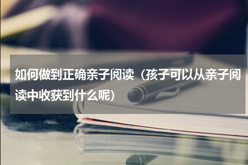 如何做到正确亲子阅读（孩子可以从亲子阅读中收获到什么呢）