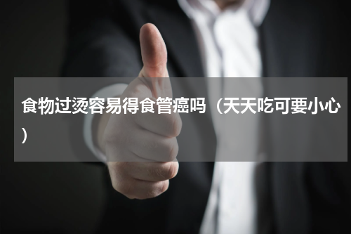 食物过烫容易得食管癌吗（天天吃可要小心）