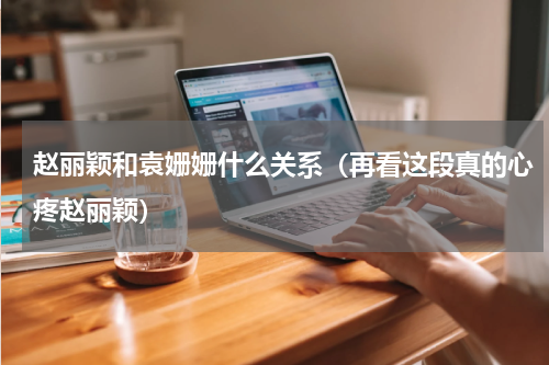 赵丽颖和袁姗姗什么关系（再看这段真的心疼赵丽颖）