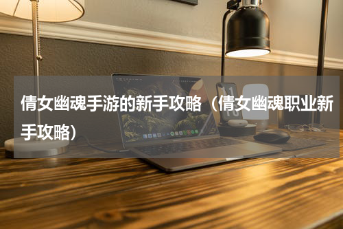倩女幽魂手游的新手攻略（倩女幽魂职业新手攻略）