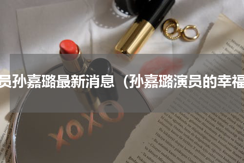 演员孙嘉璐最新消息（孙嘉璐演员的幸福）