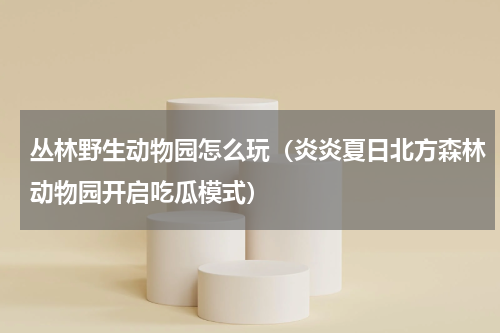 丛林野生动物园怎么玩（炎炎夏日北方森林动物园开启吃瓜模式）