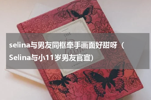 selina与男友同框牵手画面好甜呀（Selina与小11岁男友官宣）