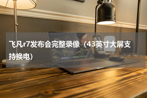 飞凡r7发布会完整录像（43英寸大屏支持换电）