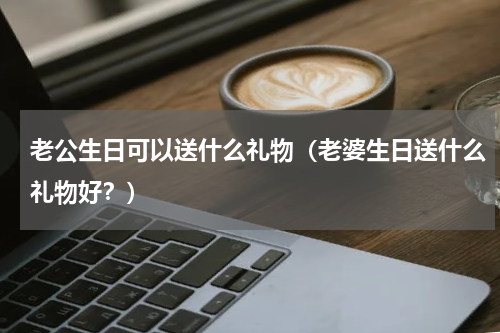 老公生日可以送什么礼物（老婆生日送什么礼物好？）