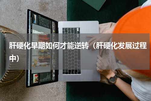肝硬化早期如何才能逆转（肝硬化发展过程中）