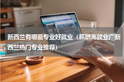 新西兰有哪些专业好就业（薪酬高就业广新西兰热门专业推荐）