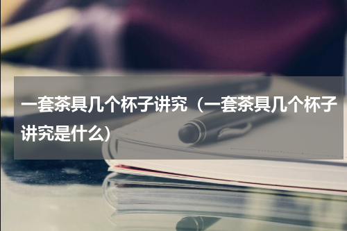一套茶具几个杯子讲究（一套茶具几个杯子讲究是什么）