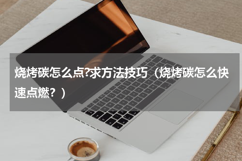 烧烤碳怎么点?求方法技巧（烧烤碳怎么快速点燃？）