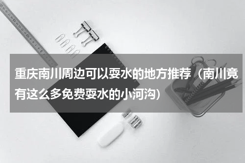 重庆南川周边可以耍水的地方推荐（南川竟有这么多免费耍水的小河沟）