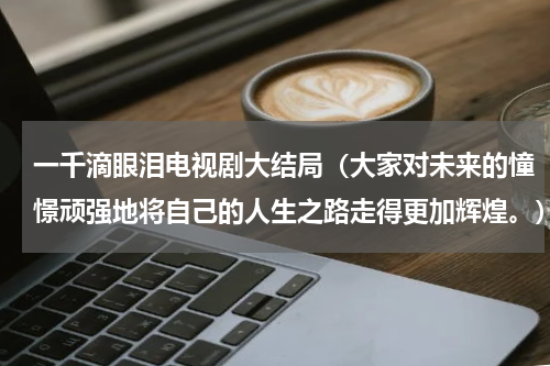 一千滴眼泪电视剧大结局（大家对未来的憧憬顽强地将自己的人生之路走得更加辉煌。）