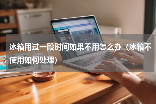 冰箱用过一段时间如果不用怎么办（冰箱不使用如何处理）