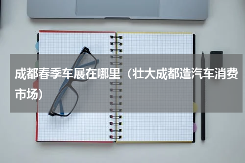 成都春季车展在哪里（壮大成都造汽车消费市场）