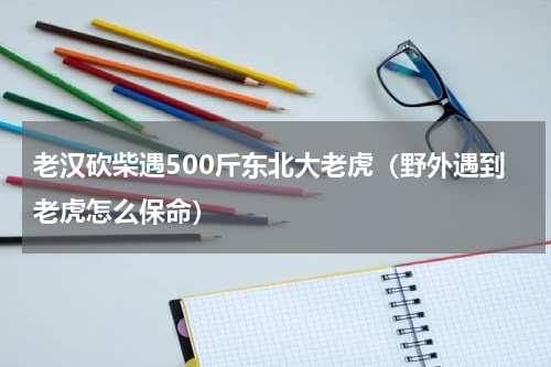老汉砍柴遇500斤东北大老虎（野外遇到老虎怎么保命）