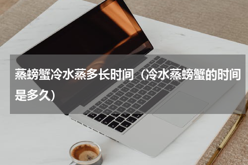 蒸螃蟹冷水蒸多长时间（冷水蒸螃蟹的时间是多久）