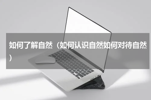 如何了解自然（如何认识自然如何对待自然）