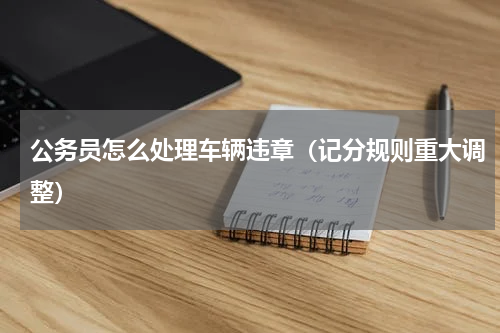 公务员怎么处理车辆违章（记分规则重大调整）