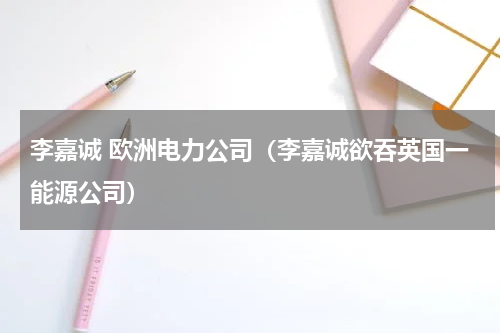 李嘉诚 欧洲电力公司（李嘉诚欲吞英国一能源公司）