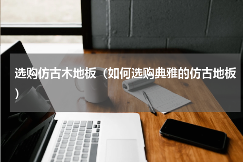 选购仿古木地板（如何选购典雅的仿古地板）