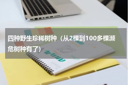 四种野生珍稀树种（从2棵到100多棵濒危树种有了）