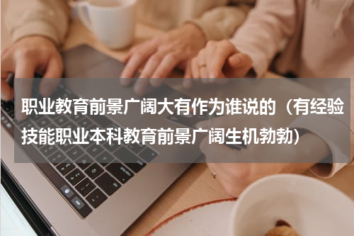 职业教育前景广阔大有作为谁说的（有经验技能职业本科教育前景广阔生机勃勃）