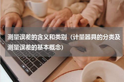 测量误差的含义和类别（计量器具的分类及测量误差的基本概念）