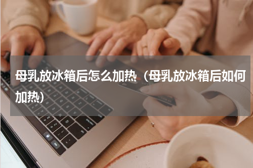 母乳放冰箱后怎么加热（母乳放冰箱后如何加热）