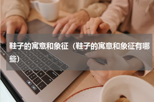 鞋子的寓意和象征（鞋子的寓意和象征有哪些）