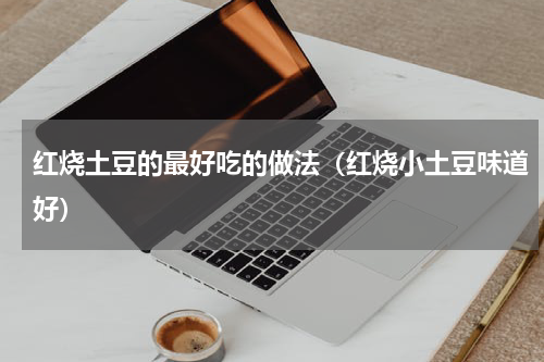 红烧土豆的最好吃的做法（红烧小土豆味道好）