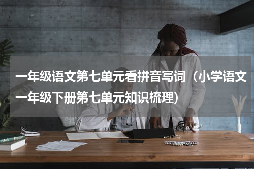 一年级语文第七单元看拼音写词（小学语文一年级下册第七单元知识梳理）