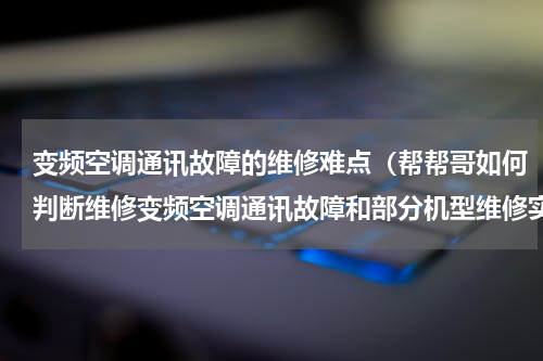 变频空调通讯故障的维修难点（帮帮哥如何判断维修变频空调通讯故障和部分机型维修实例）