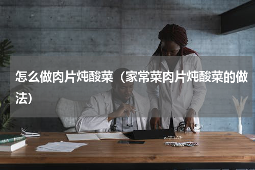 怎么做肉片炖酸菜（家常菜肉片炖酸菜的做法）