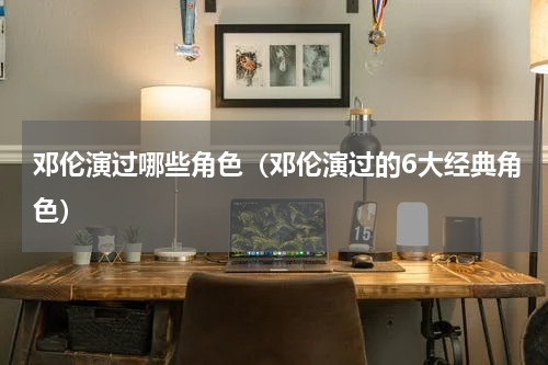 邓伦演过哪些角色（邓伦演过的6大经典角色）