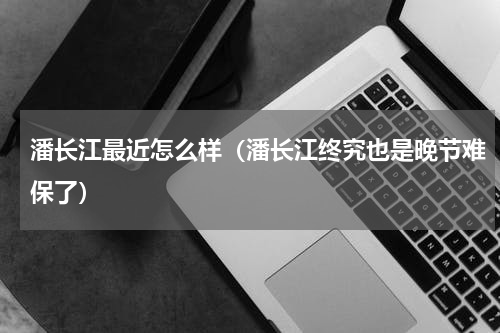 潘长江最近怎么样（潘长江终究也是晚节难保了）