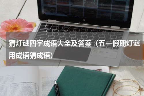 猜灯谜四字成语大全及答案（五一假期灯谜用成语猜成语）