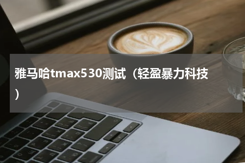 雅马哈tmax530测试（轻盈暴力科技）