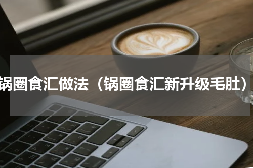 锅圈食汇做法（锅圈食汇新升级毛肚）