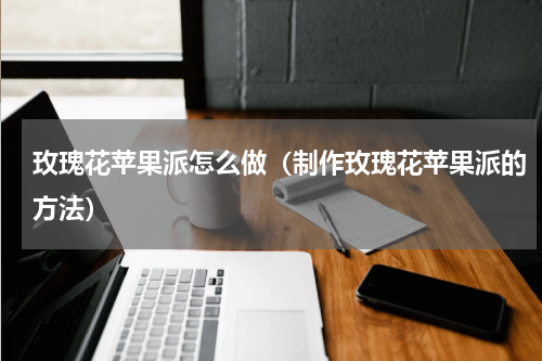 玫瑰花苹果派怎么做（制作玫瑰花苹果派的方法）