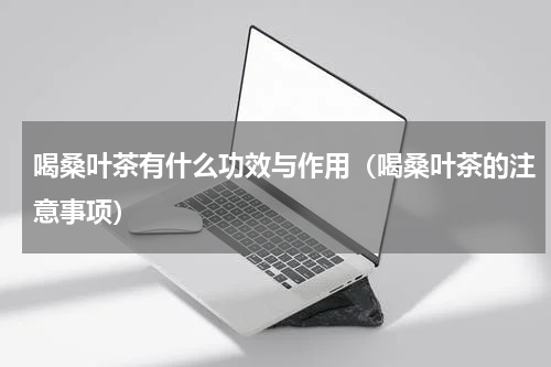 喝桑叶茶有什么功效与作用（喝桑叶茶的注意事项）