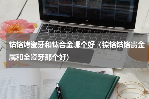 钴铬烤瓷牙和钛合金哪个好（镍铬钴铬贵金属和全瓷牙那个好）