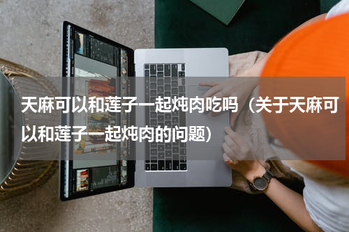 天麻可以和莲子一起炖肉吃吗（关于天麻可以和莲子一起炖肉的问题）