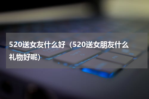 520送女友什么好（520送女朋友什么礼物好呢）