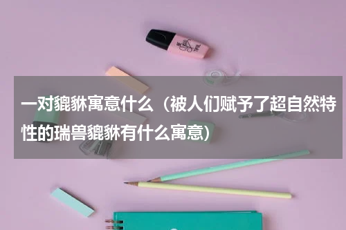 一对貔貅寓意什么（被人们赋予了超自然特性的瑞兽貔貅有什么寓意）