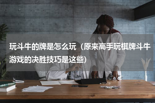 玩斗牛的牌是怎么玩（原来高手玩棋牌斗牛游戏的决胜技巧是这些）