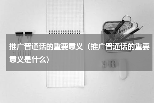 推广普通话的重要意义（推广普通话的重要意义是什么）