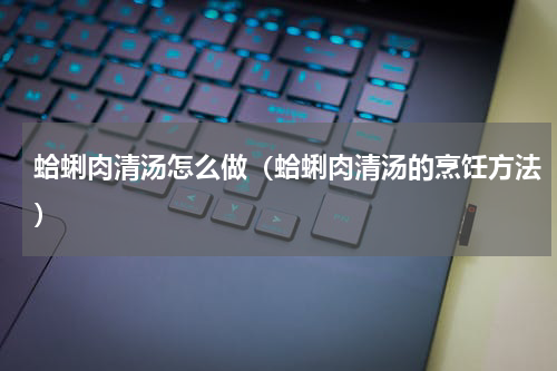 蛤蜊肉清汤怎么做（蛤蜊肉清汤的烹饪方法）