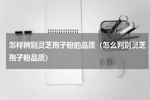 怎样辨别灵芝孢子粉的品质（怎么判别灵芝孢子粉品质）
