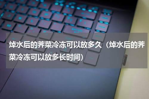 焯水后的荠菜冷冻可以放多久（焯水后的荠菜冷冻可以放多长时间）