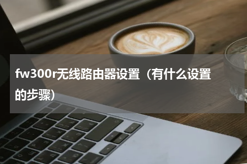 fw300r无线路由器设置（有什么设置的步骤）